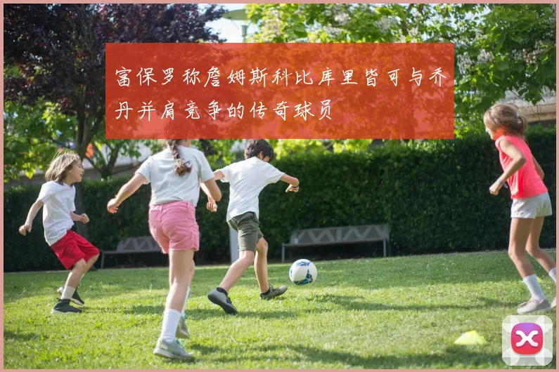 富保罗称詹姆斯科比库里皆可与乔丹并肩竞争的传奇球员