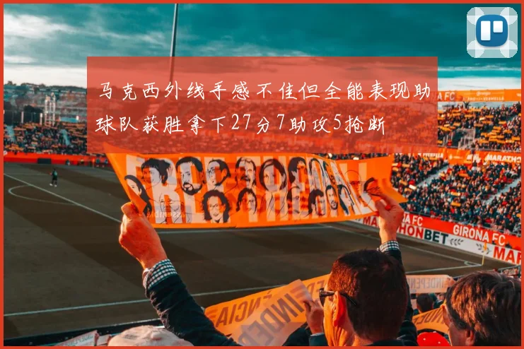 马克西外线手感不佳但全能表现助球队获胜拿下27分7助攻5抢断