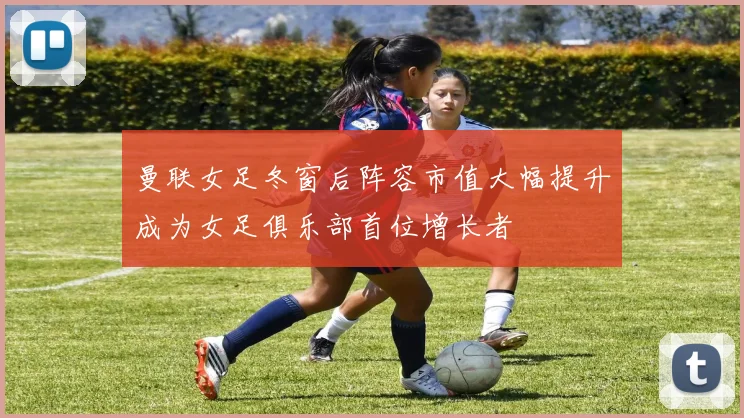 曼联女足冬窗后阵容市值大幅提升成为女足俱乐部首位增长者