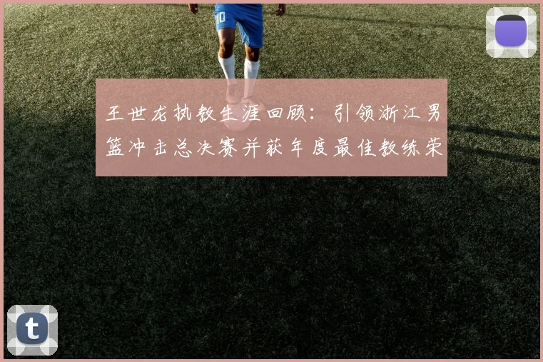 王世龙执教生涯回顾：引领浙江男篮冲击总决赛并获年度最佳教练荣誉
