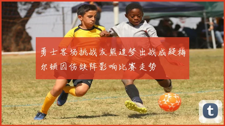 勇士客场挑战灰熊追梦出战成疑梅尔顿因伤缺阵影响比赛走势