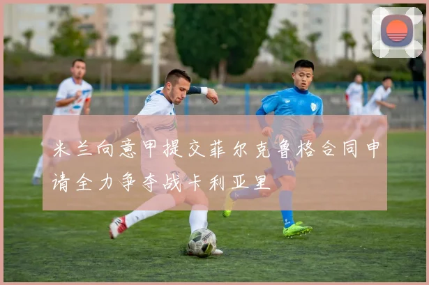 米兰向意甲提交菲尔克鲁格合同申请全力争夺战卡利亚里