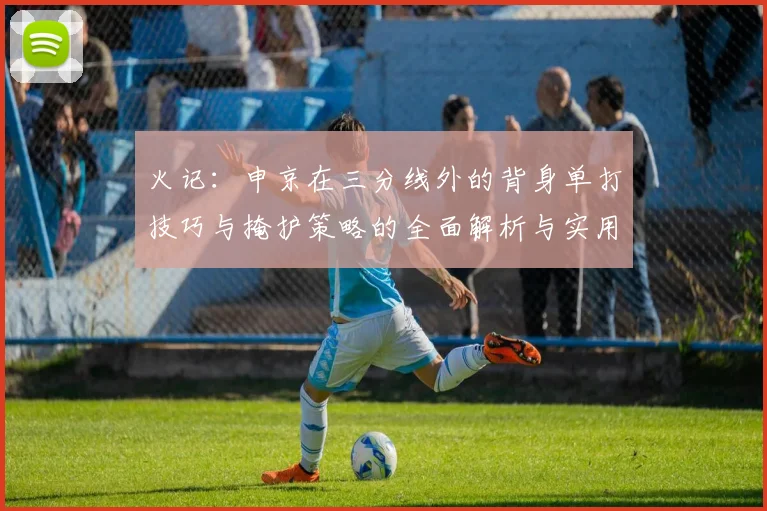 火记：申京在三分线外的背身单打技巧与掩护策略的全面解析与实用指南
