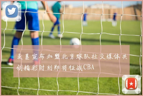 麦基宣布加盟北京球队社交媒体共创精彩时刻即将征战CBA