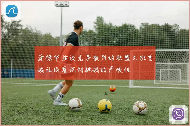 爱德华兹谈竞争激烈的联盟文班首战让我意识到挑战的严峻性