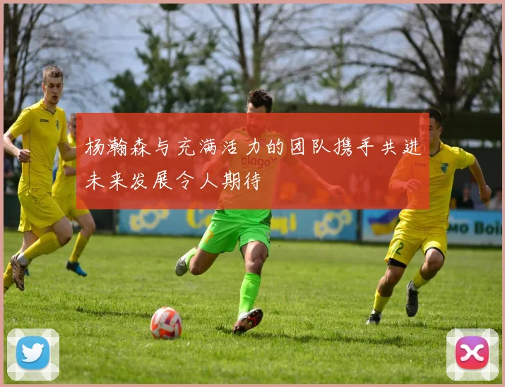 杨瀚森与充满活力的团队携手共进未来发展令人期待