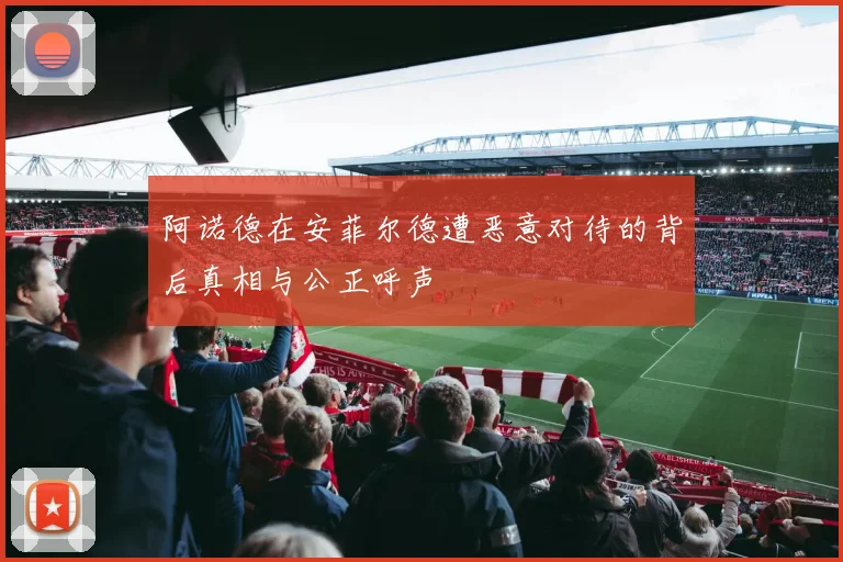 阿诺德在安菲尔德遭恶意对待的背后真相与公正呼声