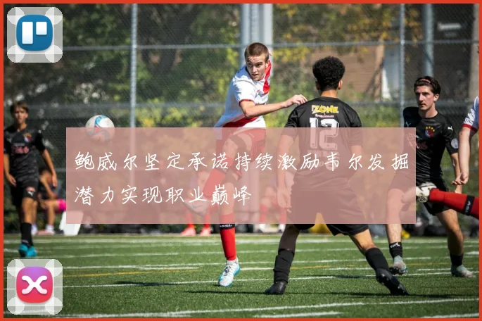 鲍威尔坚定承诺持续激励韦尔发掘潜力实现职业巅峰