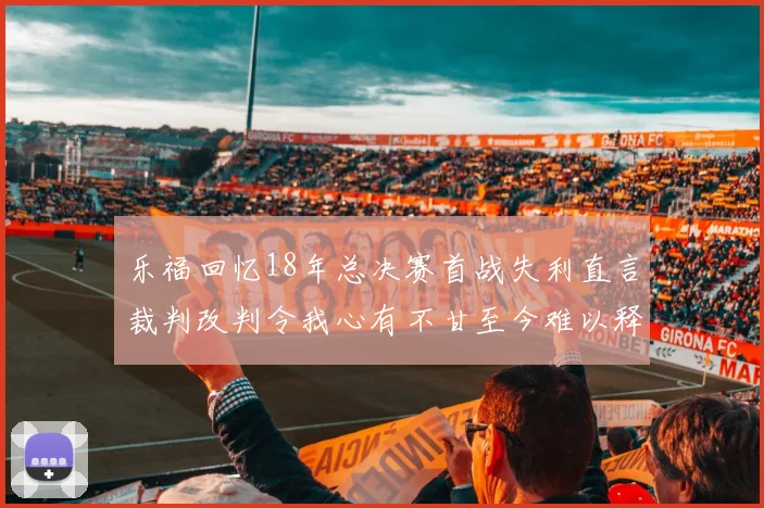 乐福回忆18年总决赛首战失利直言裁判改判令我心有不甘至今难以释怀