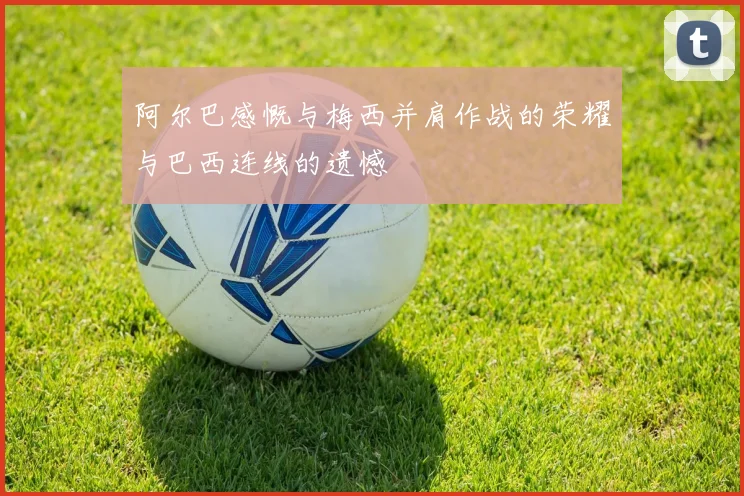 阿尔巴感慨与梅西并肩作战的荣耀与巴西连线的遗憾