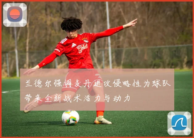 兰德尔强调麦丹进攻侵略性为球队带来全新战术活力与动力