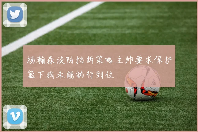 杨瀚森谈防挡拆策略主帅要求保护篮下我未能执行到位