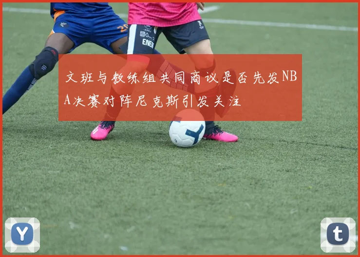 文班与教练组共同商议是否先发NBA决赛对阵尼克斯引发关注