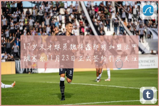 17岁天才球员魏祥鑫即将加盟法甲欧塞尔11月23日正式签约引发关注