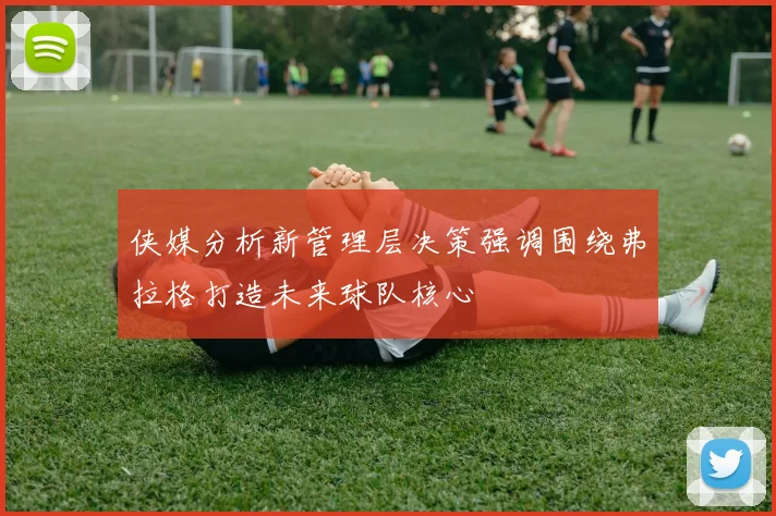 侠媒分析新管理层决策强调围绕弗拉格打造未来球队核心