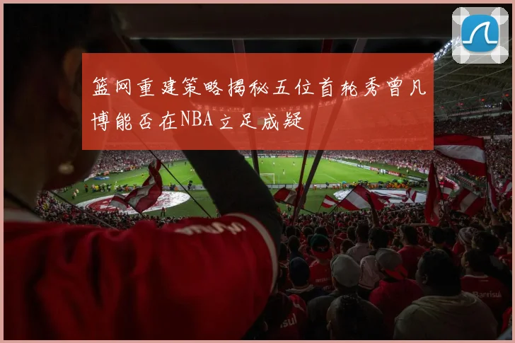 篮网重建策略揭秘五位首轮秀曾凡博能否在NBA立足成疑