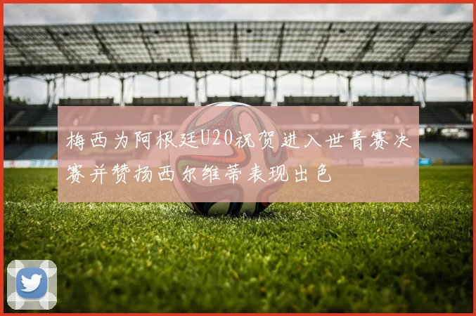 梅西为阿根廷U20祝贺进入世青赛决赛并赞扬西尔维蒂表现出色
