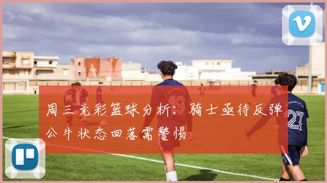 周三竞彩篮球分析：骑士亟待反弹公牛状态回落需警惕