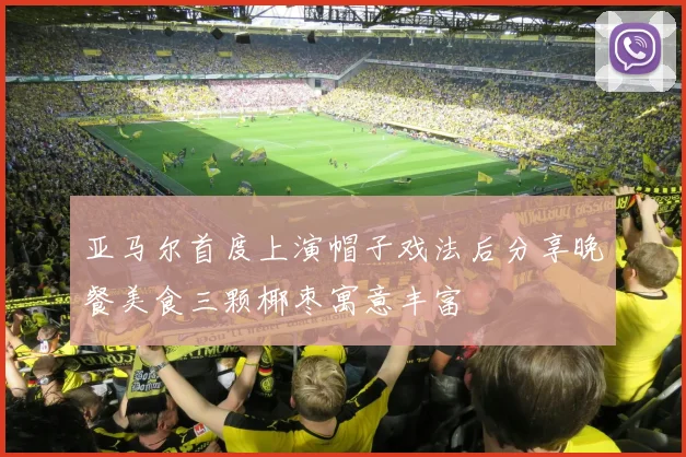 亚马尔首度上演帽子戏法后分享晚餐美食三颗椰枣寓意丰富