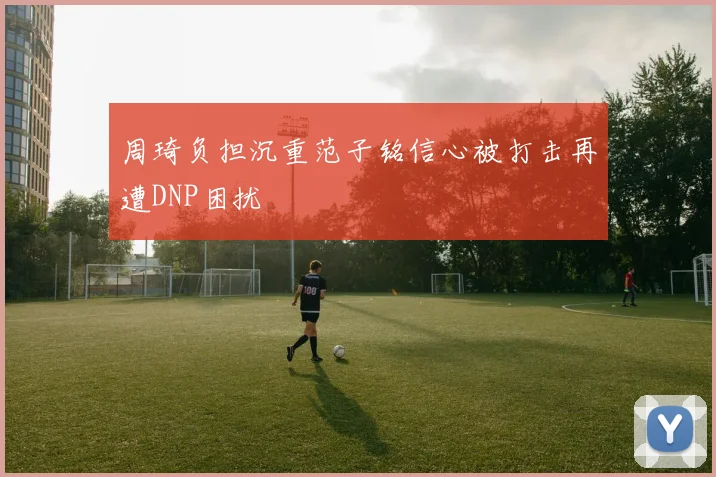 周琦负担沉重范子铭信心被打击再遭DNP困扰