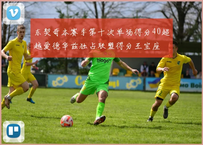 东契奇本赛季第十次单场得分40超越爱德华兹独占联盟得分王宝座