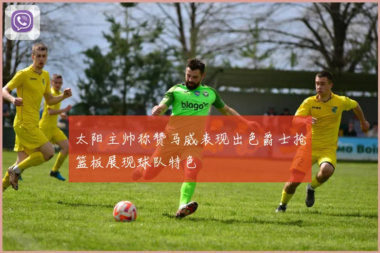 太阳主帅称赞马威表现出色爵士抢篮板展现球队特色