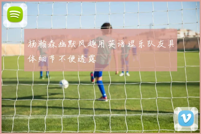 杨瀚森幽默风趣用英语逗乐队友具体细节不便透露
