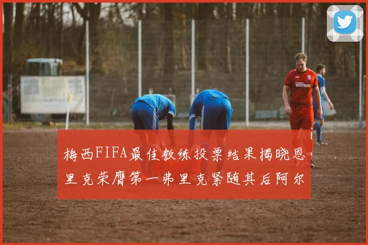 梅西FIFA最佳教练投票结果揭晓恩里克荣膺第一弗里克紧随其后阿尔特塔位列第三