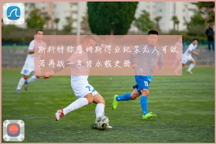 斯科特称詹姆斯得分纪录无人可敌若再战一年将永载史册