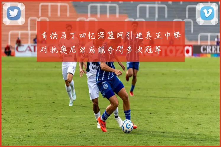 肯扬马丁回忆若篮网引进真正中锋对抗奥尼尔或能夺得多次冠军
