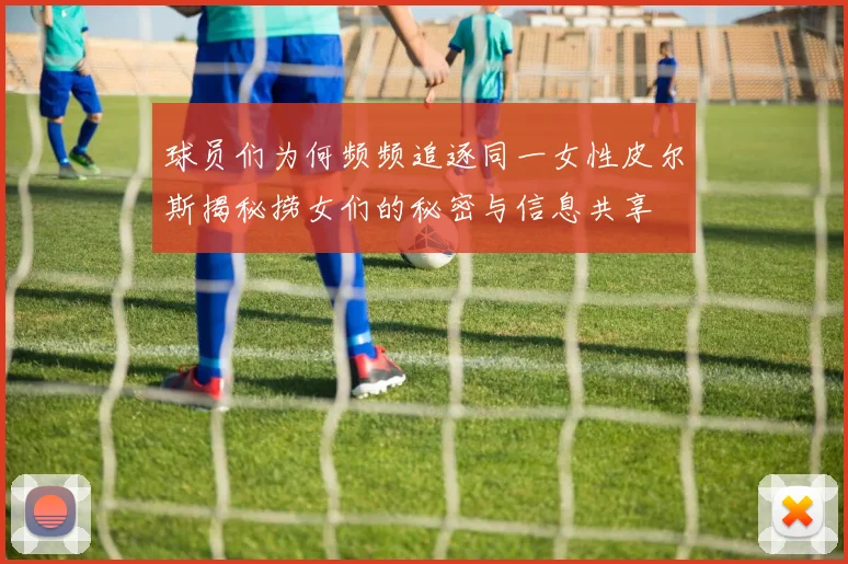 球员们为何频频追逐同一女性皮尔斯揭秘捞女们的秘密与信息共享